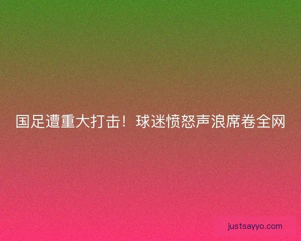 国足遭重大打击！球迷愤怒声浪席卷全网
