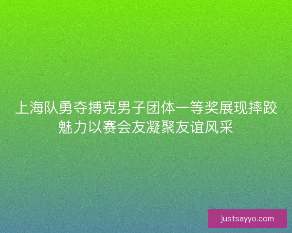 上海队勇夺搏克男子团体一等奖展现摔跤魅力以赛会友凝聚友谊风采